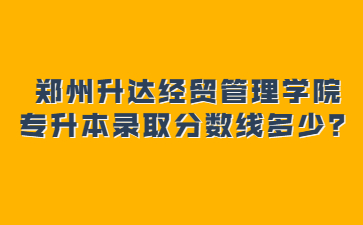 2022年郑州升达经贸管理学院专升本录取分数线多少?