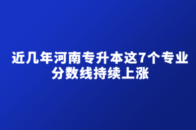 近几年河南专升本这7个专业分数线持续上涨
