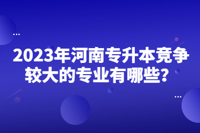 2023年河南专升本竞争较大的专业有哪些?