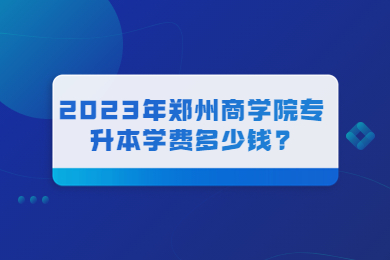 2023年郑州商学院专升本学费多少钱?
