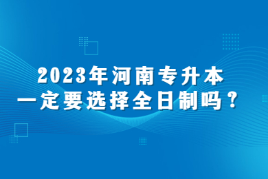 2023年河南专升本一定要选择全日制吗?