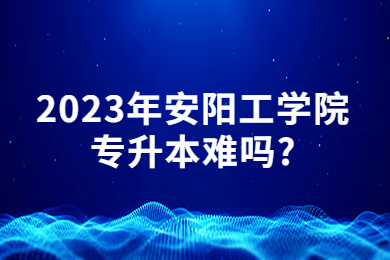 2023年安阳工学院专升本难吗?