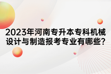 2023年河南专升本专科机械设计与制造报考专业有哪些?