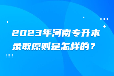 2023年河南专升本录取原则是怎样的?