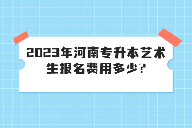 2023年河南专升本艺术生报名费用多少?