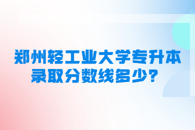 2023年郑州轻工业大学专升本录取分数线多少？