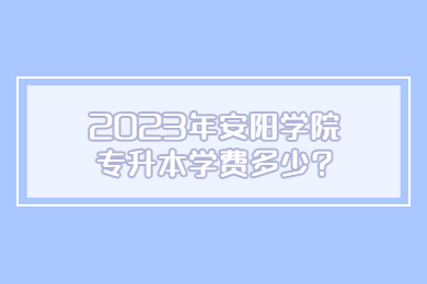 2023年安阳学院专升本学费多少?