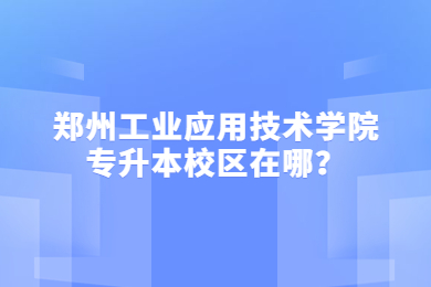 2023年郑州工业应用技术学院专升本校区在哪?
