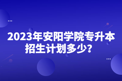 2023年安阳学院专升本招生计划多少？
