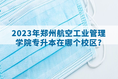 2023年郑州航空工业管理学院专升本在哪个校区?