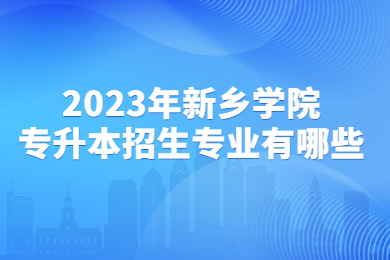 2023年新乡学院专升本招生专业有哪些?