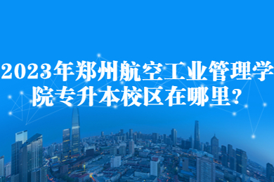 2023年郑州航空工业管理学院专升本校区在哪里?