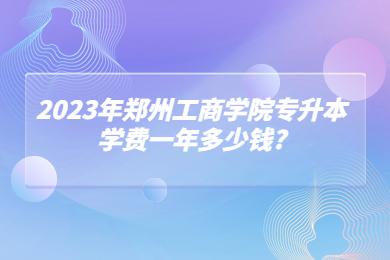 2023年郑州工商学院专升本学费一年多少钱?