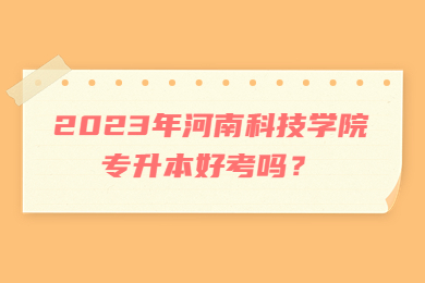 2023年河南科技学院专升本好考吗?