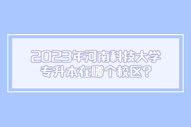 2023年河南科技大学专升本在哪个校区?