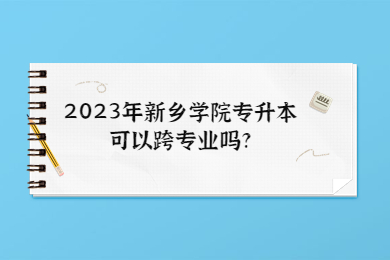 2023年新乡学院专升本可以跨专业吗?