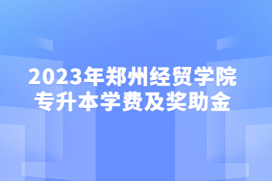 2023年郑州经贸学院专升本学费及奖助金