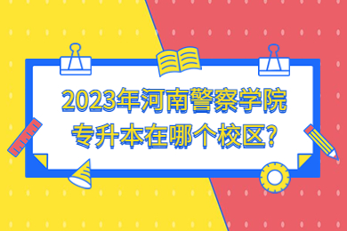 2023年河南警察学院专升本在哪个校区？