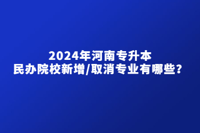 2024年河南专升本民办院校新增/取消专业有哪些？